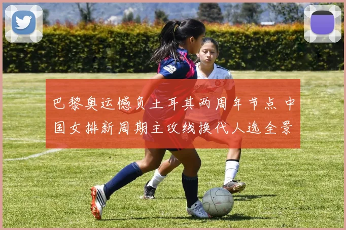 巴黎奥运憾负土耳其两周年节点 中国女排新周期主攻线换代人选全景透视