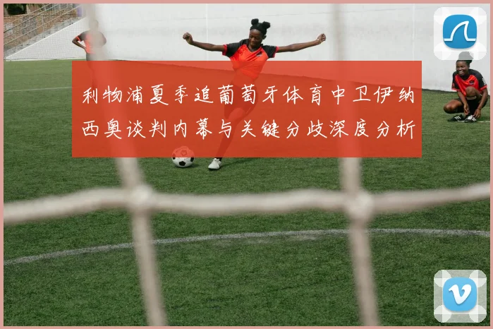 利物浦夏季追葡萄牙体育中卫伊纳西奥谈判内幕与关键分歧深度分析