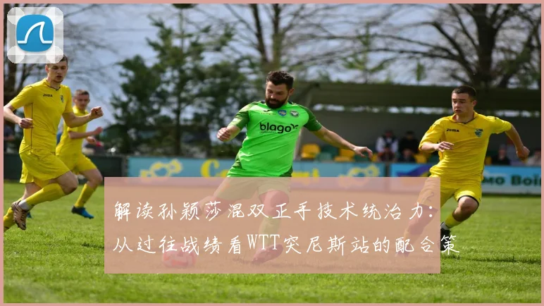 解读孙颖莎混双正手技术统治力：从过往战绩看WTT突尼斯站的配合策略与潜在突破