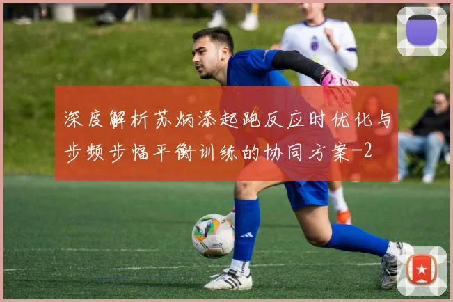 深度解析苏炳添起跑反应时优化与步频步幅平衡训练的协同方案