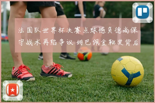 法国队世界杯决赛点球憾负德尚保守战术再陷争议 姆巴佩金靴奖背后团队短板暴露