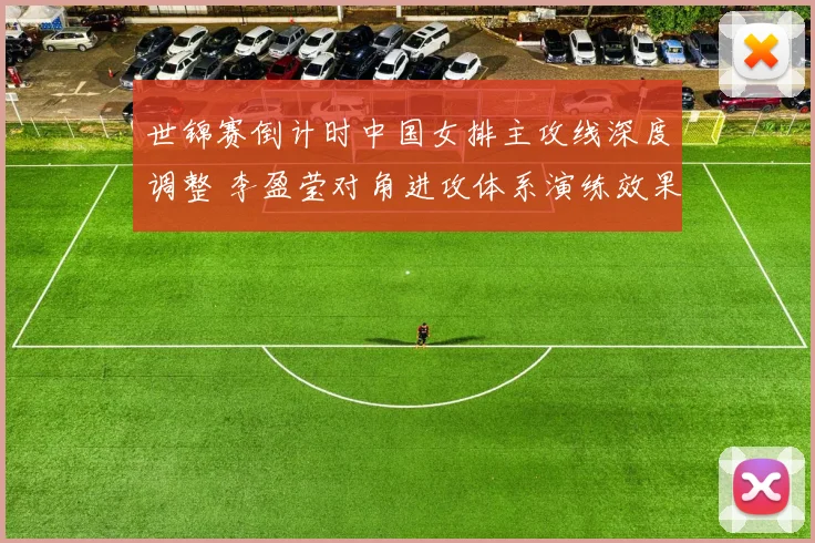 世锦赛倒计时中国女排主攻线深度调整 李盈莹对角进攻体系演练效果与潜在隐忧分析