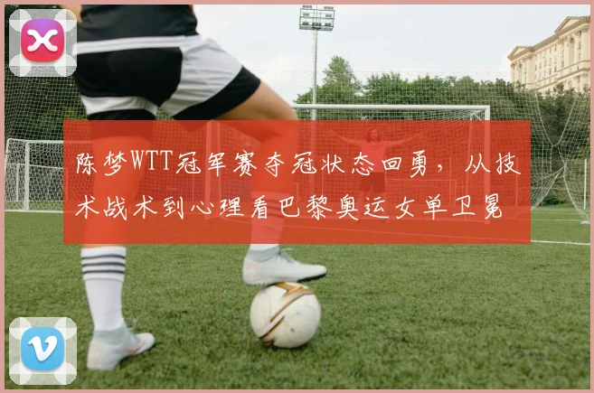 陈梦WTT冠军赛夺冠状态回勇,从技术战术到心理看巴黎奥运女单卫冕竞争力