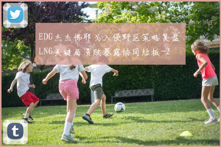 EDG杰杰佛耶戈入侵野区策略复盘 LNG关键局溃败暴露协同短板