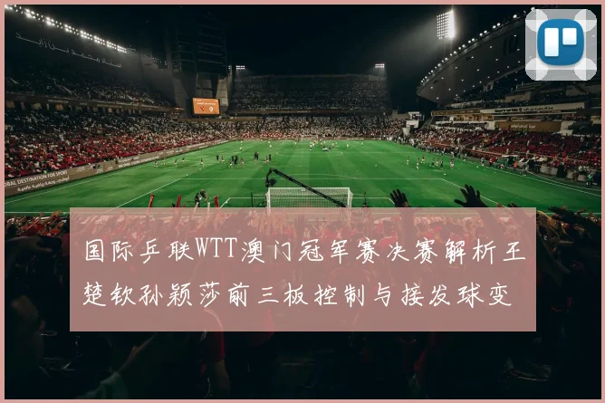 国际乒联WTT澳门冠军赛决赛解析王楚钦孙颖莎前三板控制与接发球变化