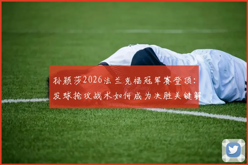 孙颖莎2026法兰克福冠军赛登顶：发球抢攻战术如何成为决胜关键解析