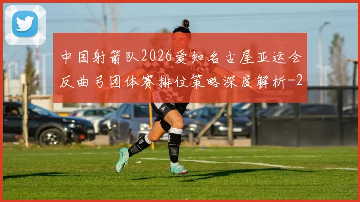 中国射箭队2026爱知名古屋亚运会反曲弓团体赛排位策略深度解析