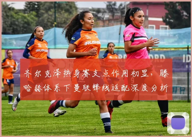 齐尔克泽热身赛支点作用初显，滕哈赫体系下曼联锋线适配深度分析