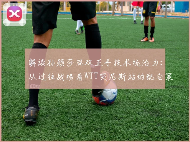 解读孙颖莎混双正手技术统治力：从过往战绩看WTT突尼斯站的配合策略与潜在突破