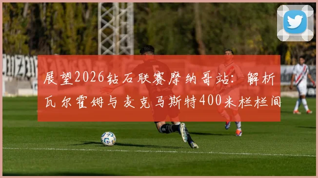 展望2026钻石联赛摩纳哥站：解析瓦尔霍姆与麦克马斯特400米栏栏间节奏差异