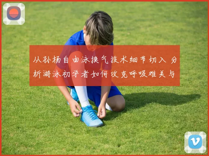 从孙杨自由泳换气技术细节切入 分析游泳初学者如何攻克呼吸难关与提升练习效率的实用方法
