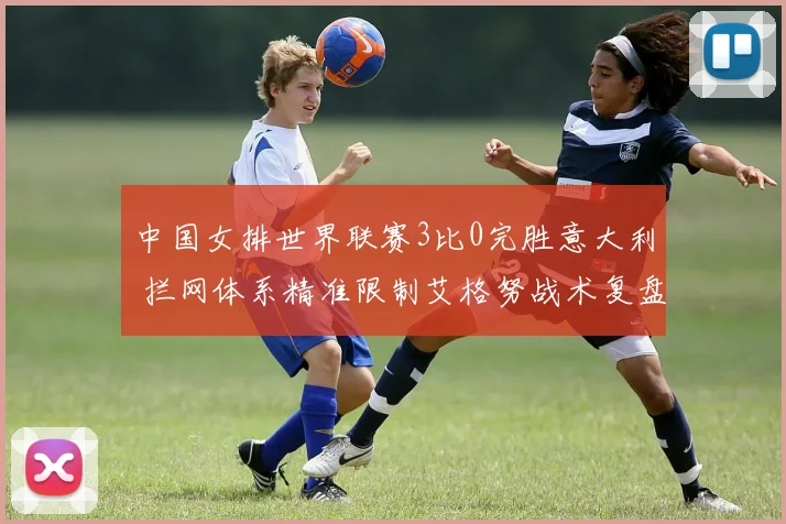 中国女排世界联赛3比0完胜意大利 拦网体系精准限制艾格努战术复盘