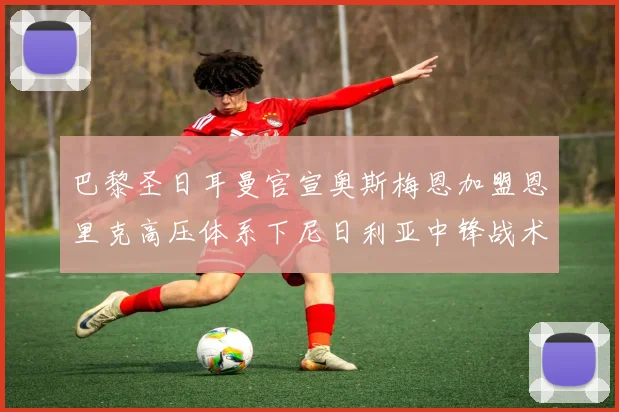 巴黎圣日耳曼官宣奥斯梅恩加盟恩里克高压体系下尼日利亚中锋战术兼容性全解析