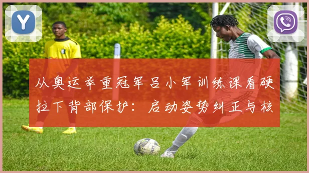 从奥运举重冠军吕小军训练课看硬拉下背部保护：启动姿势纠正与核心稳定策略