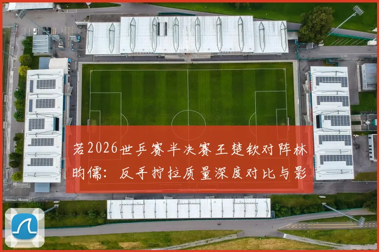 若2026世乒赛半决赛王楚钦对阵林昀儒：反手拧拉质量深度对比与影响分析