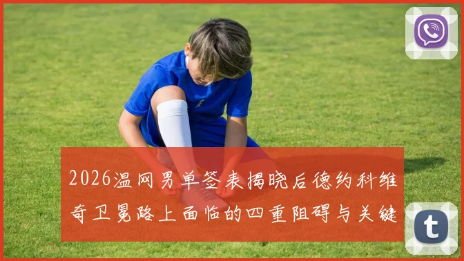 2026温网男单签表揭晓后德约科维奇卫冕路上面临的四重阻碍与关键对手详尽解读