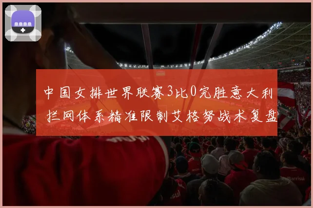 中国女排世界联赛3比0完胜意大利 拦网体系精准限制艾格努战术复盘