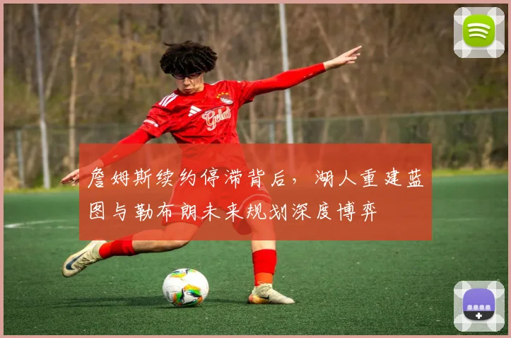 詹姆斯续约停滞背后，湖人重建蓝图与勒布朗未来规划深度博弈