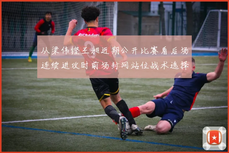 从梁伟铿王昶近期公开比赛看后场连续进攻时前场封网站位战术选择