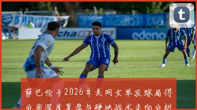 萨巴伦卡2026年美网女单发球局得分率深度复盘与硬地战术走向分析