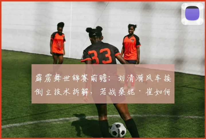 霹雳舞世锦赛前瞻：刘清漪风车接倒立技术拆解，若战桑妮·崔如何破局