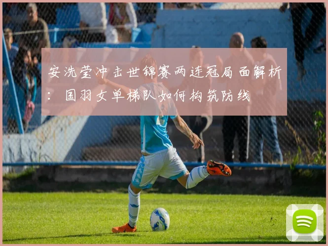 安洗莹冲击世锦赛两连冠局面解析：国羽女单梯队如何构筑防线