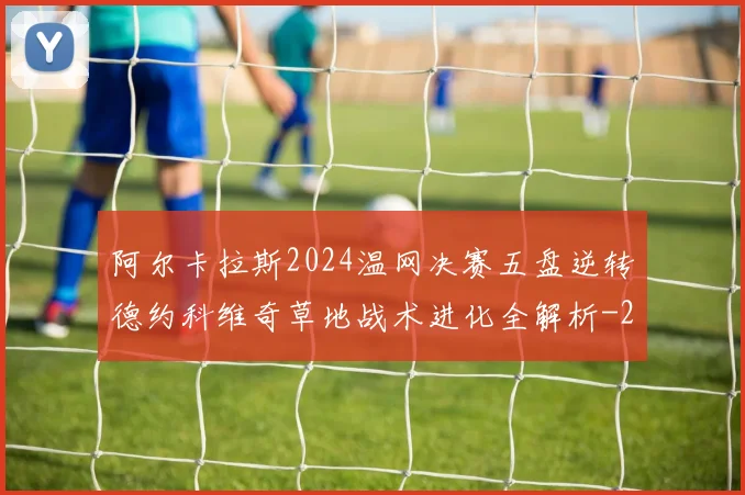 阿尔卡拉斯2024温网决赛五盘逆转德约科维奇草地战术进化全解析