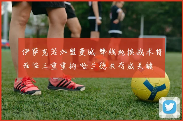 伊萨克若加盟曼城 锋线轮换战术将面临三重重构 哈兰德共存成关键