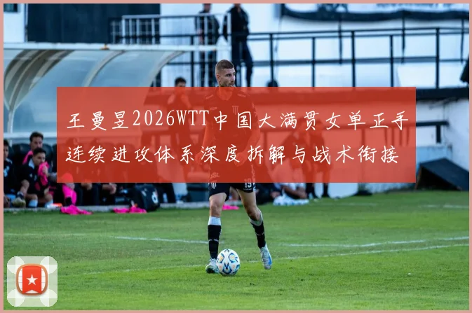 王曼昱2026WTT中国大满贯女单正手连续进攻体系深度拆解与战术衔接分析