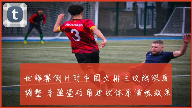 世锦赛倒计时中国女排主攻线深度调整 李盈莹对角进攻体系演练效果与潜在隐忧分析