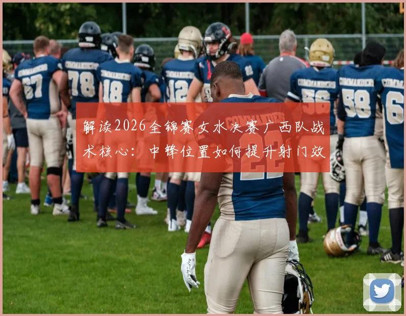 解读2026全锦赛女水决赛广西队战术核心:中锋位置如何提升射门效率