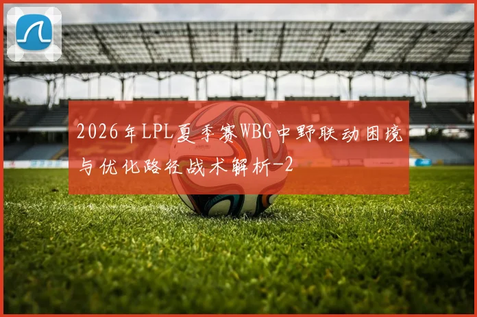 2026年LPL夏季赛WBG中野联动困境与优化路径战术解析