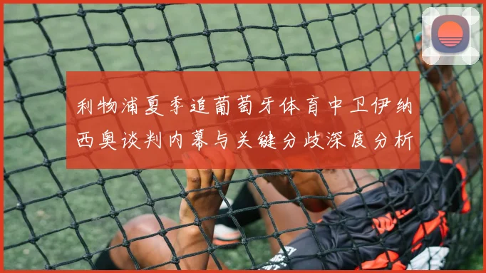 利物浦夏季追葡萄牙体育中卫伊纳西奥谈判内幕与关键分歧深度分析