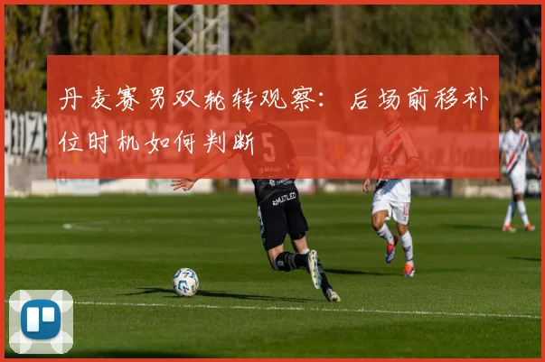 丹麦赛男双轮转观察：后场前移补位时机如何判断