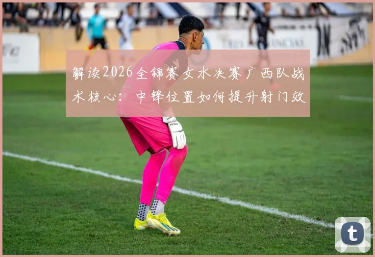 解读2026全锦赛女水决赛广西队战术核心：中锋位置如何提升射门效率
