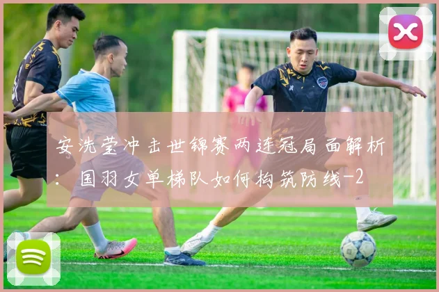 安洗莹冲击世锦赛两连冠局面解析：国羽女单梯队如何构筑防线