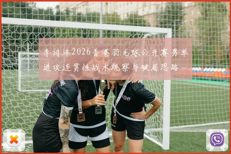 李诗沣2026香港羽毛球公开赛男单进攻连贯性战术观察与破局思路