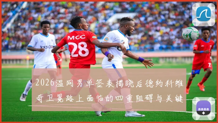 2026温网男单签表揭晓后德约科维奇卫冕路上面临的四重阻碍与关键对手详尽解读
