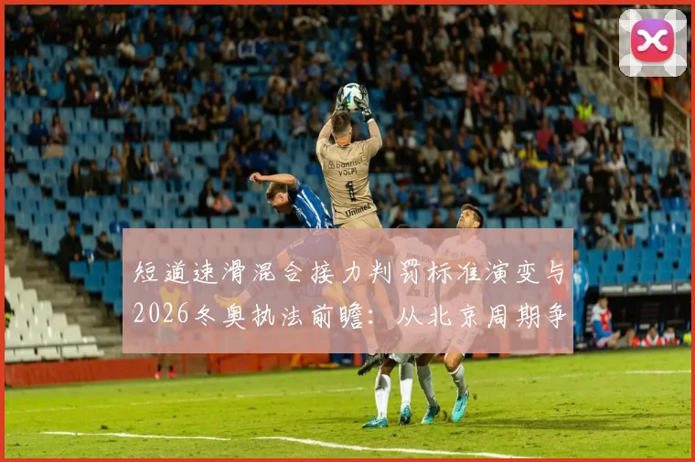 短道速滑混合接力判罚标准演变与2026冬奥执法前瞻：从北京周期争议看规则执行趋势