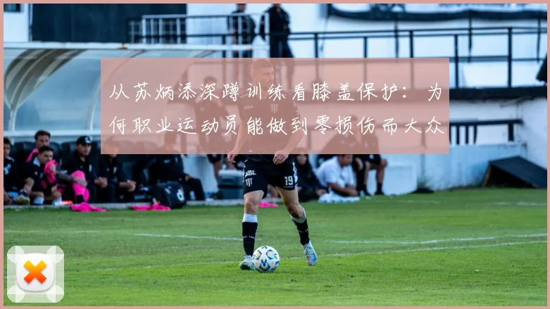从苏炳添深蹲训练看膝盖保护：为何职业运动员能做到零损伤而大众常犯错？