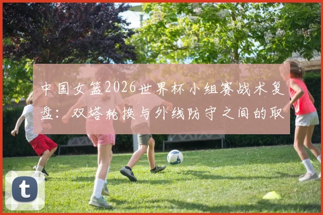 中国女篮2026世界杯小组赛战术复盘:双塔轮换与外线防守之间的取舍