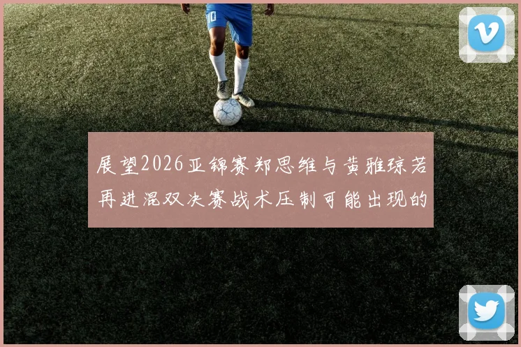 展望2026亚锦赛郑思维与黄雅琼若再进混双决赛战术压制可能出现的三大变化