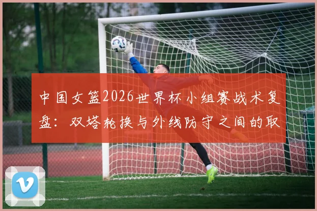 中国女篮2026世界杯小组赛战术复盘：双塔轮换与外线防守之间的取舍