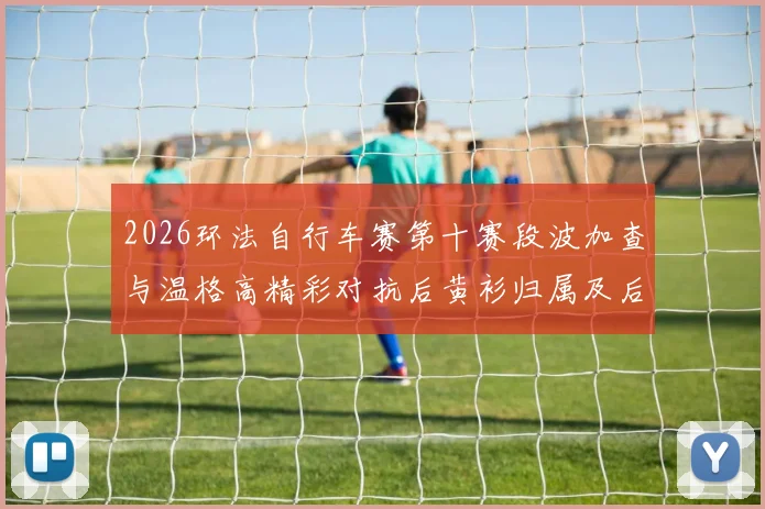 2026环法自行车赛第十赛段波加查与温格高精彩对抗后黄衫归属及后续策略深度剖析
