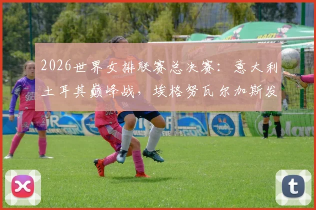 2026世界女排联赛总决赛：意大利土耳其巅峰战，埃格努瓦尔加斯发球轮博弈
