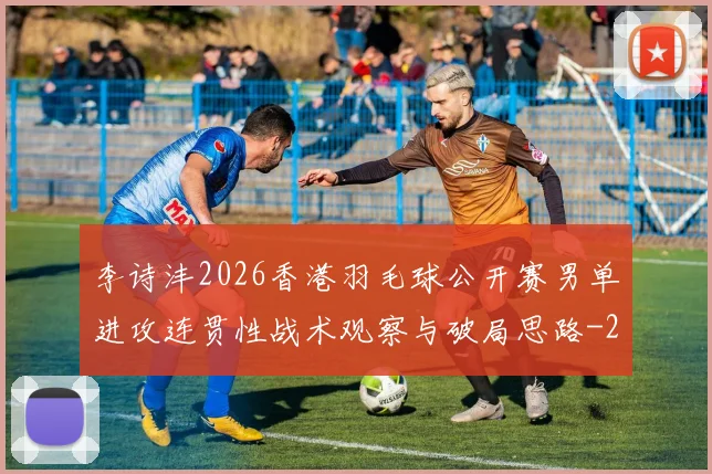 李诗沣2026香港羽毛球公开赛男单进攻连贯性战术观察与破局思路