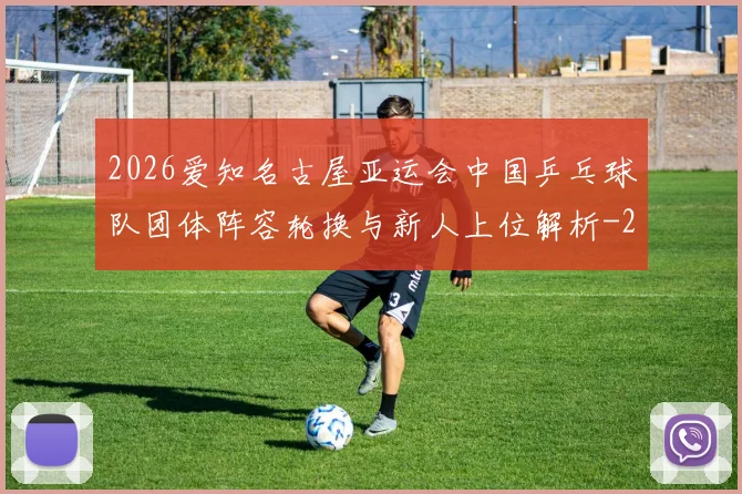 2026爱知名古屋亚运会中国乒乓球队团体阵容轮换与新人上位解析