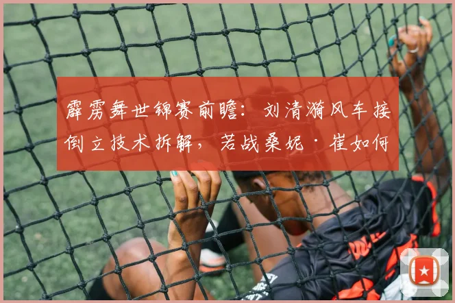 霹雳舞世锦赛前瞻：刘清漪风车接倒立技术拆解，若战桑妮·崔如何破局