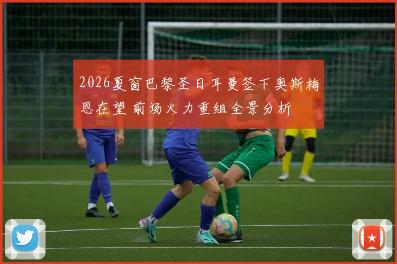 2026夏窗巴黎圣日耳曼签下奥斯梅恩在望 前场火力重组全景分析