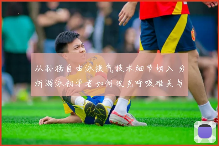 从孙杨自由泳换气技术细节切入 分析游泳初学者如何攻克呼吸难关与提升练习效率的实用方法